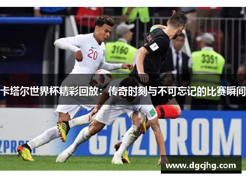 卡塔尔世界杯精彩回放：传奇时刻与不可忘记的比赛瞬间