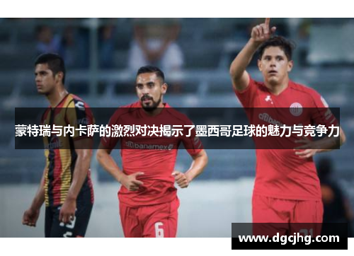 蒙特瑞与内卡萨的激烈对决揭示了墨西哥足球的魅力与竞争力
