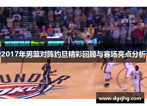 2017年男篮对阵约旦精彩回顾与赛场亮点分析