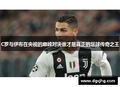 C罗与伊布在央视的巅峰对决谁才是真正的足球传奇之王